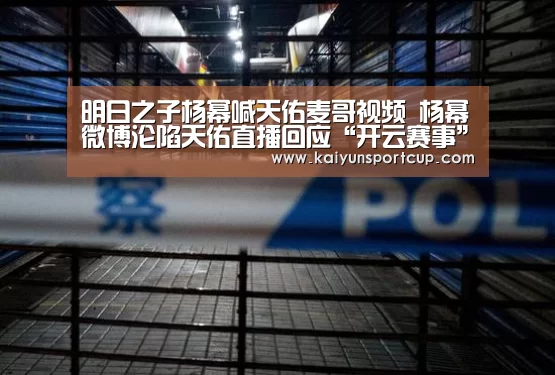 明日之子杨幂喊天佑麦哥视频 杨幂微博沦陷天佑直播回应“开云赛事”(图1) 开云赛事