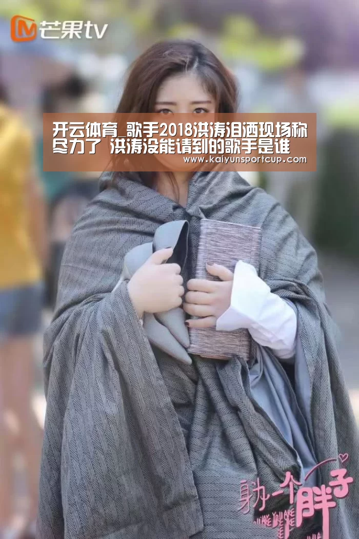 开云体育_歌手2018洪涛泪洒现场称尽力了 洪涛没能请到的歌手是谁(图2) 开云首页